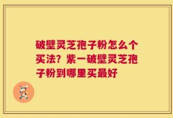 破壁灵芝孢子粉怎么个买法？紫一破壁灵芝孢子粉到哪里买最好
