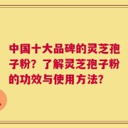 中国十大品碑的灵芝孢子粉？了解灵芝孢子粉的功效与使用方法？