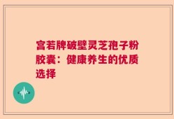 宫若牌破壁灵芝孢子粉胶囊：健康养生的优质选择