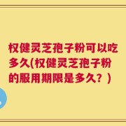 权健灵芝孢子粉可以吃多久(权健灵芝孢子粉的服用期限是多久？)
