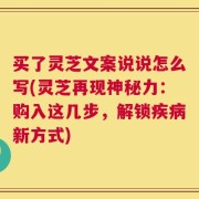 买了灵芝文案说说怎么写(灵芝再现神秘力：购入这几步，解锁疾病新方式)