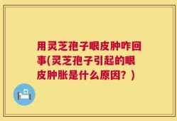 用灵芝孢子眼皮肿咋回事(灵芝孢子引起的眼皮肿胀是什么原因？)