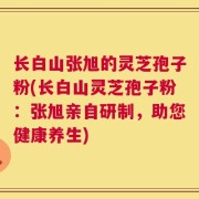 长白山张旭的灵芝孢子粉(长白山灵芝孢子粉：张旭亲自研制，助您健康养生)