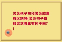 灵芝孢子粉和灵芝胶囊有区别吗(灵芝孢子粉和灵芝胶囊有何不同？)
