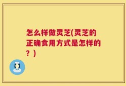 怎么样做灵芝(灵芝的正确食用方式是怎样的？)