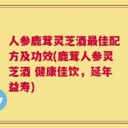 人参鹿茸灵芝酒最佳配方及功效(鹿茸人参灵芝酒 健康佳饮，延年益寿)