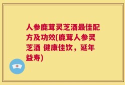 人参鹿茸灵芝酒最佳配方及功效(鹿茸人参灵芝酒 健康佳饮，延年益寿)