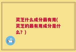 灵芝什么成分最有用(灵芝的最有用成分是什么？)