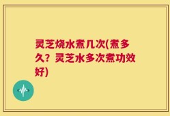灵芝烧水煮几次(煮多久？灵芝水多次煮功效好)