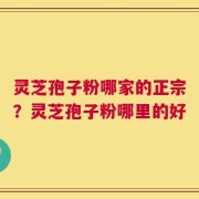 灵芝孢子粉哪家的正宗？灵芝孢子粉哪里的好
