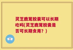 灵芝鹿茸胶囊可以长期吃吗(灵芝鹿茸胶囊是否可长期食用？)