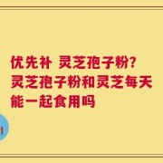 优先补 灵芝孢子粉？灵芝孢子粉和灵芝每天能一起食用吗