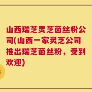 山西瑞芝灵芝菌丝粉公司(山西一家灵芝公司推出瑞芝菌丝粉，受到欢迎)