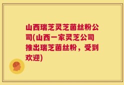 山西瑞芝灵芝菌丝粉公司(山西一家灵芝公司推出瑞芝菌丝粉，受到欢迎)