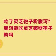 吃了灵芝孢子粉腹泻？腹泻能吃灵芝破壁孢子粉吗