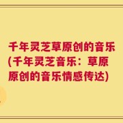 千年灵芝草原创的音乐(千年灵芝音乐：草原原创的音乐情感传达)