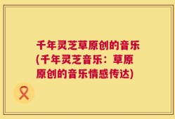 千年灵芝草原创的音乐(千年灵芝音乐：草原原创的音乐情感传达)