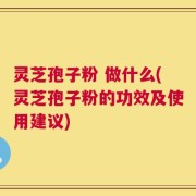 灵芝孢子粉 做什么(灵芝孢子粉的功效及使用建议)