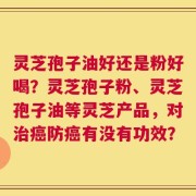 灵芝孢子油好还是粉好喝？灵芝孢子粉、灵芝孢子油等灵芝产品，对治癌防癌有没有功效？