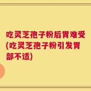 吃灵芝孢子粉后胃难受(吃灵芝孢子粉引发胃部不适)