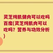灵芝炖肌健肉可以吃吗百度(灵芝炖肌肉可以吃吗？营养与功效分析)