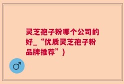 灵芝孢子粉哪个公司的好_“优质灵芝孢子粉品牌推荐”)