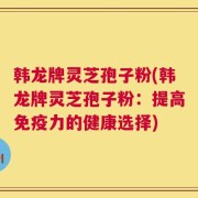 韩龙牌灵芝孢子粉(韩龙牌灵芝孢子粉：提高免疫力的健康选择)