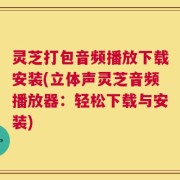 灵芝打包音频播放下载安装(立体声灵芝音频播放器：轻松下载与安装)