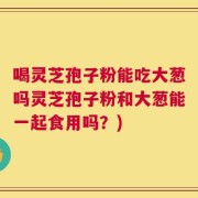 喝灵芝孢子粉能吃大葱吗灵芝孢子粉和大葱能一起食用吗？)