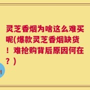 灵芝香烟为啥这么难买呢(爆款灵芝香烟缺货！难抢购背后原因何在？)
