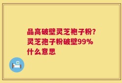 品高破壁灵芝袍子粉？灵芝孢子粉破壁99%什么意思