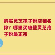 购买灵芝孢子粉店铺名称？哪里买破壁灵芝孢子粉最正宗