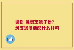 烫伤 涂灵芝孢子粉？灵芝煲汤要配什么材料