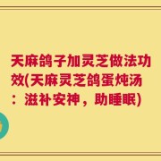 天麻鸽子加灵芝做法功效(天麻灵芝鸽蛋炖汤：滋补安神，助睡眠)