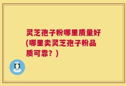 灵芝孢子粉哪里质量好(哪里卖灵芝孢子粉品质可靠？)