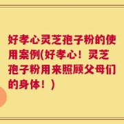 好孝心灵芝孢子粉的使用案例(好孝心！灵芝孢子粉用来照顾父母们的身体！)