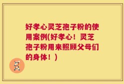 好孝心灵芝孢子粉的使用案例(好孝心！灵芝孢子粉用来照顾父母们的身体！)