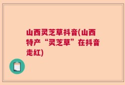 山西灵芝草抖音(山西特产“灵芝草”在抖音走红)