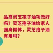 品高灵芝孢子油功效好吗？灵芝孢子油给家人强身健体，灵芝孢子油有用吗？
