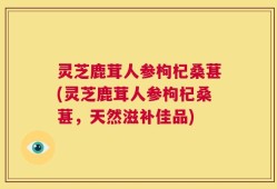 灵芝鹿茸人参枸杞桑葚(灵芝鹿茸人参枸杞桑葚，天然滋补佳品)