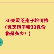 30克灵芝孢子粉价格(灵芝孢子粉30克价格是多少？)