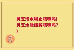 灵芝泡水喝止咳嗽吗(灵芝水能缓解咳嗽吗？)