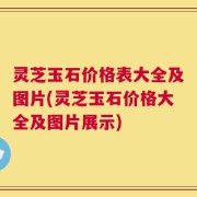 灵芝玉石价格表大全及图片(灵芝玉石价格大全及图片展示)