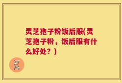 灵芝孢子粉饭后服(灵芝孢子粉，饭后服有什么好处？)