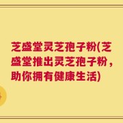 芝盛堂灵芝孢子粉(芝盛堂推出灵芝孢子粉，助你拥有健康生活)