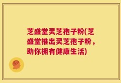 芝盛堂灵芝孢子粉(芝盛堂推出灵芝孢子粉，助你拥有健康生活)