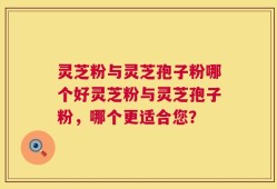 灵芝粉与灵芝孢子粉哪个好灵芝粉与灵芝孢子粉，哪个更适合您？