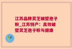 江苏品牌灵芝破壁孢子粉_江苏特产：高效破壁灵芝孢子粉与健康