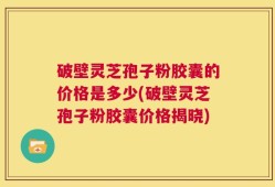 破壁灵芝孢子粉胶囊的价格是多少(破壁灵芝孢子粉胶囊价格揭晓)
