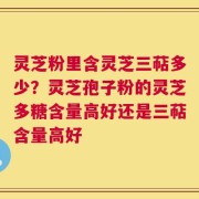 灵芝粉里含灵芝三萜多少？灵芝孢子粉的灵芝多糖含量高好还是三萜含量高好
